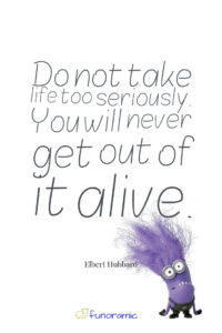 Do not take life too seriously. You will never get out of it alive. Elbert Hubbard